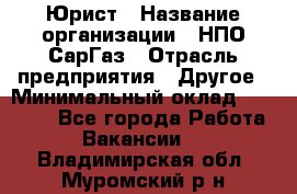 Юрист › Название организации ­ НПО СарГаз › Отрасль предприятия ­ Другое › Минимальный оклад ­ 15 000 - Все города Работа » Вакансии   . Владимирская обл.,Муромский р-н